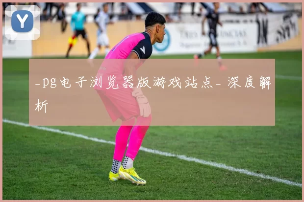 _pg电子浏览器版游戏站点_ 深度解析